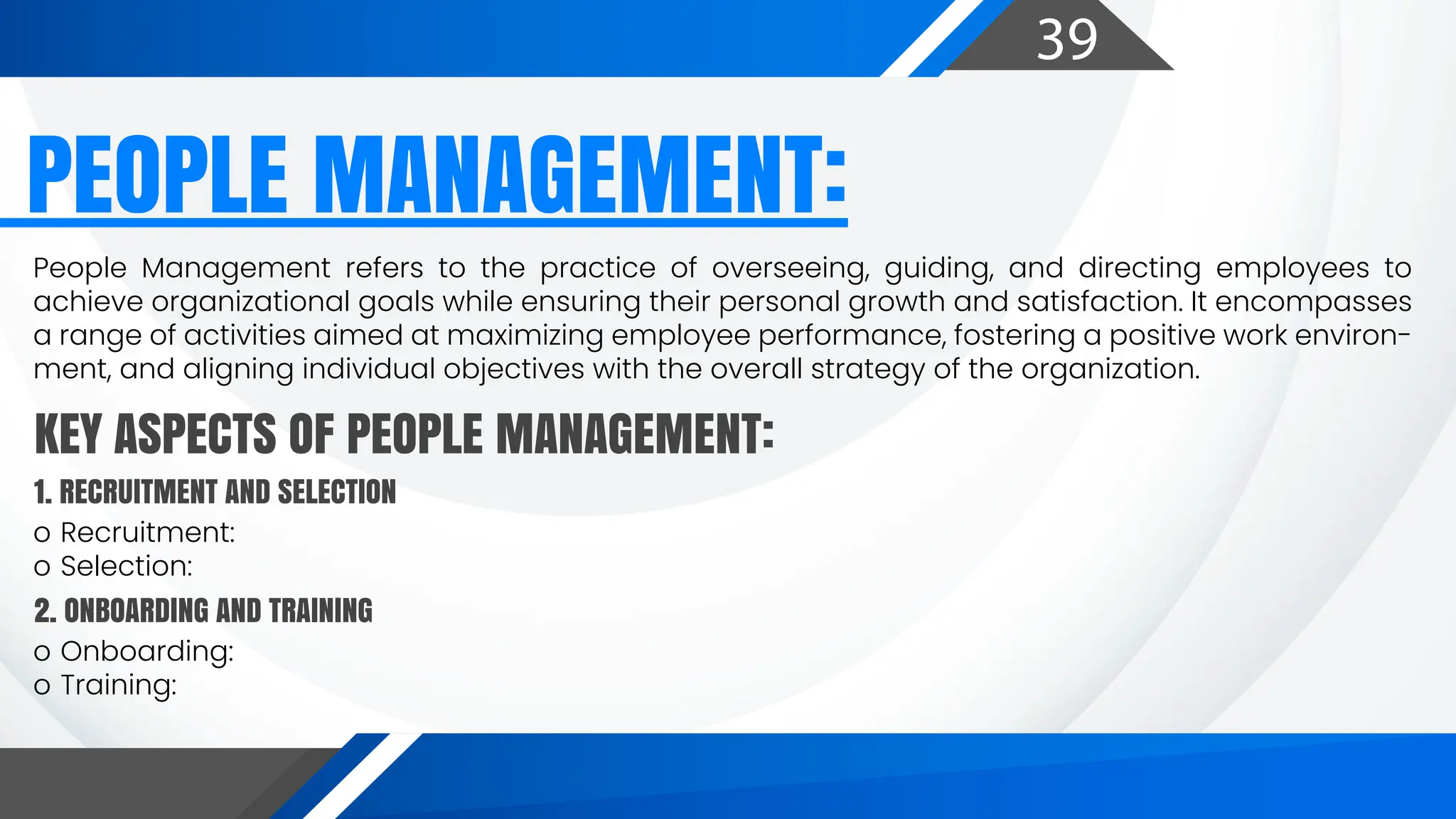 39
PEOPLE MANAGEMENT:
People Management refers to the practice of overseeing, guiding, and directing employees to
achieve organizational goals while ensuring their personal growth and satisfaction. It encompasses
a range of activities aimed at maximizing employee performance, fostering a positive work environ-
ment, and aligning individual objectives with the overall strategy of the organization.
o Recruitment:
o Selection:
KEY ASPECTS OF PEOPLE MANAGEMENT:
1. RECRUITMENT AND SELECTION
o Onboarding:
o Training:
2. ONBOARDING AND TRAINING
 
