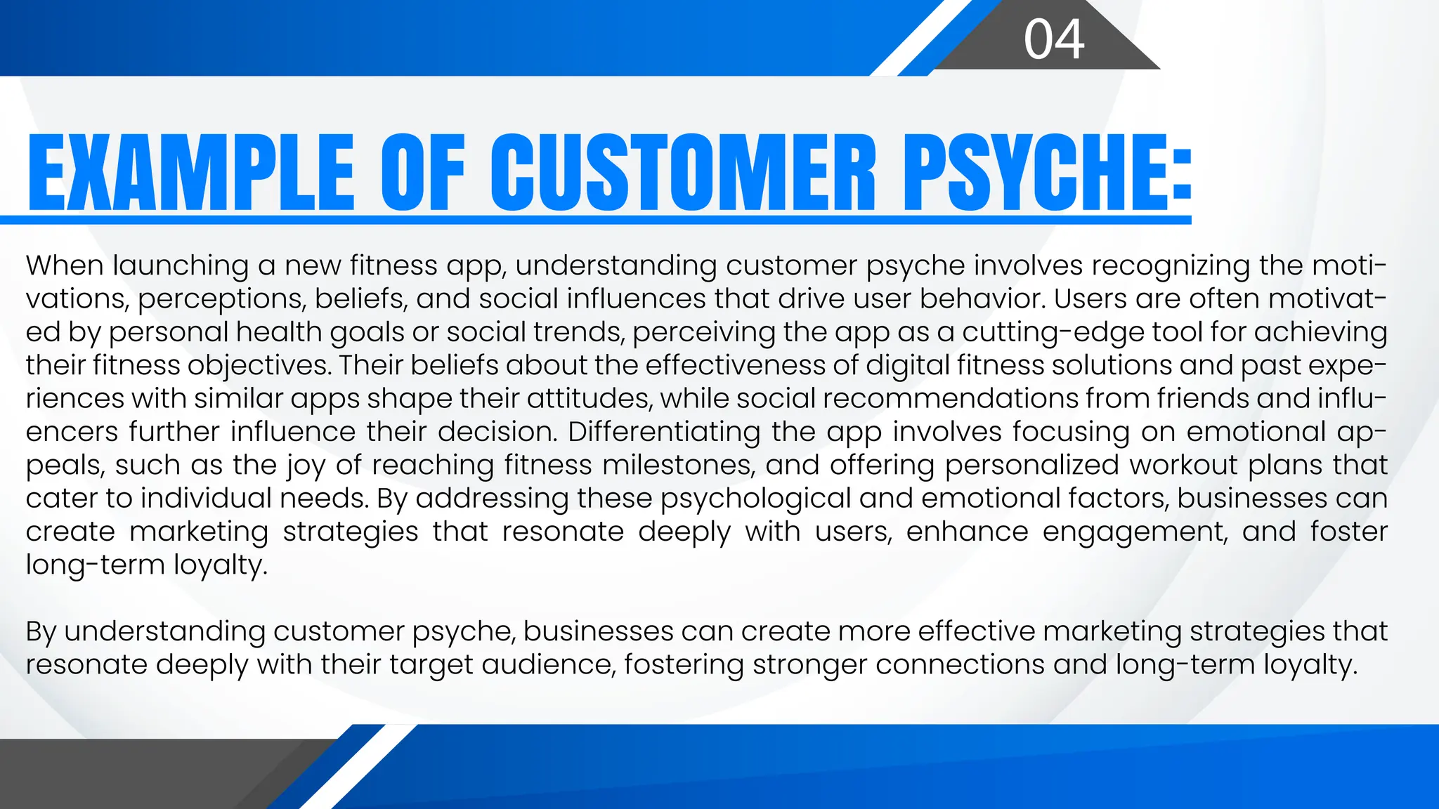 04
EXAMPLE OF CUSTOMER PSYCHE:
When launching a new fitness app, understanding customer psyche involves recognizing the moti-
vations, perceptions, beliefs, and social influences that drive user behavior. Users are often motivat-
ed by personal health goals or social trends, perceiving the app as a cutting-edge tool for achieving
their fitness objectives. Their beliefs about the effectiveness of digital fitness solutions and past expe-
riences with similar apps shape their attitudes, while social recommendations from friends and influ-
encers further influence their decision. Differentiating the app involves focusing on emotional ap-
peals, such as the joy of reaching fitness milestones, and offering personalized workout plans that
cater to individual needs. By addressing these psychological and emotional factors, businesses can
create marketing strategies that resonate deeply with users, enhance engagement, and foster
long-term loyalty.
By understanding customer psyche, businesses can create more effective marketing strategies that
resonate deeply with their target audience, fostering stronger connections and long-term loyalty.
 