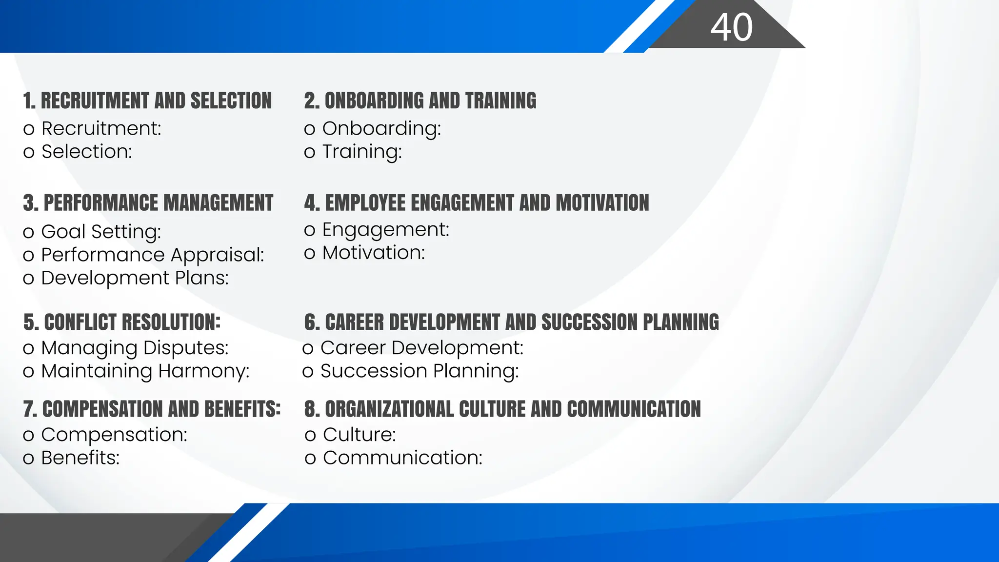 40
o Recruitment:
o Selection:
1. RECRUITMENT AND SELECTION
o Onboarding:
o Training:
o Goal Setting:
o Performance Appraisal:
o Development Plans:
o Managing Disputes:
o Maintaining Harmony:
o Career Development:
o Succession Planning:
o Engagement:
o Motivation:
2. ONBOARDING AND TRAINING
3. PERFORMANCE MANAGEMENT 4. EMPLOYEE ENGAGEMENT AND MOTIVATION
5. CONFLICT RESOLUTION:
o Compensation:
o Benefits:
o Culture:
o Communication:
7. COMPENSATION AND BENEFITS: 8. ORGANIZATIONAL CULTURE AND COMMUNICATION
6. CAREER DEVELOPMENT AND SUCCESSION PLANNING
 
