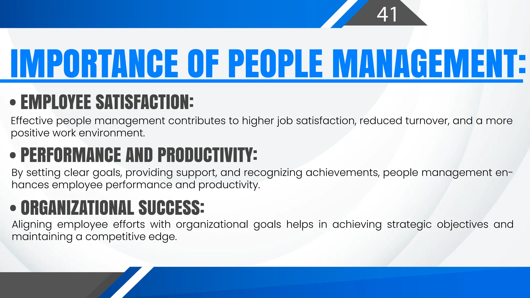 41
Effective people management contributes to higher job satisfaction, reduced turnover, and a more
positive work environment.
By setting clear goals, providing support, and recognizing achievements, people management en-
hances employee performance and productivity.
Aligning employee efforts with organizational goals helps in achieving strategic objectives and
maintaining a competitive edge.
IMPORTANCE OF PEOPLE MANAGEMENT:
• EMPLOYEE SATISFACTION:
• PERFORMANCE AND PRODUCTIVITY:
• ORGANIZATIONAL SUCCESS:
 