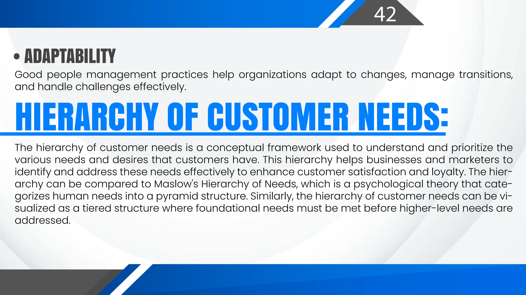 42
Good people management practices help organizations adapt to changes, manage transitions,
and handle challenges effectively.
HIERARCHY OF CUSTOMER NEEDS:
• ADAPTABILITY
The hierarchy of customer needs is a conceptual framework used to understand and prioritize the
various needs and desires that customers have. This hierarchy helps businesses and marketers to
identify and address these needs effectively to enhance customer satisfaction and loyalty. The hier-
archy can be compared to Maslow's Hierarchy of Needs, which is a psychological theory that cate-
gorizes human needs into a pyramid structure. Similarly, the hierarchy of customer needs can be vi-
sualized as a tiered structure where foundational needs must be met before higher-level needs are
addressed.
 