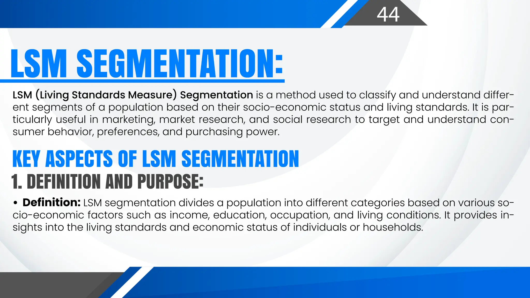 44
LSM (Living Standards Measure) Segmentation is a method used to classify and understand differ-
ent segments of a population based on their socio-economic status and living standards. It is par-
ticularly useful in marketing, market research, and social research to target and understand con-
sumer behavior, preferences, and purchasing power.
LSM SEGMENTATION:
KEY ASPECTS OF LSM SEGMENTATION
• Definition: LSM segmentation divides a population into different categories based on various so-
cio-economic factors such as income, education, occupation, and living conditions. It provides in-
sights into the living standards and economic status of individuals or households.
1. DEFINITION AND PURPOSE:
 