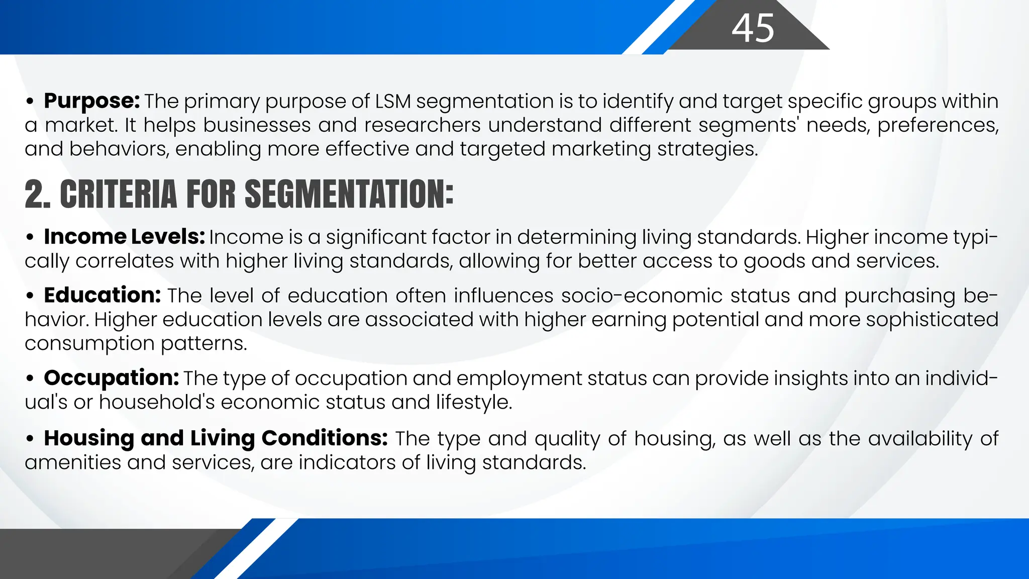 45
• Purpose: The primary purpose of LSM segmentation is to identify and target specific groups within
a market. It helps businesses and researchers understand different segments' needs, preferences,
and behaviors, enabling more effective and targeted marketing strategies.
• Income Levels: Income is a significant factor in determining living standards. Higher income typi-
cally correlates with higher living standards, allowing for better access to goods and services.
• Education: The level of education often influences socio-economic status and purchasing be-
havior. Higher education levels are associated with higher earning potential and more sophisticated
consumption patterns.
• Occupation: The type of occupation and employment status can provide insights into an individ-
ual's or household's economic status and lifestyle.
• Housing and Living Conditions: The type and quality of housing, as well as the availability of
amenities and services, are indicators of living standards.
2. CRITERIA FOR SEGMENTATION:
 