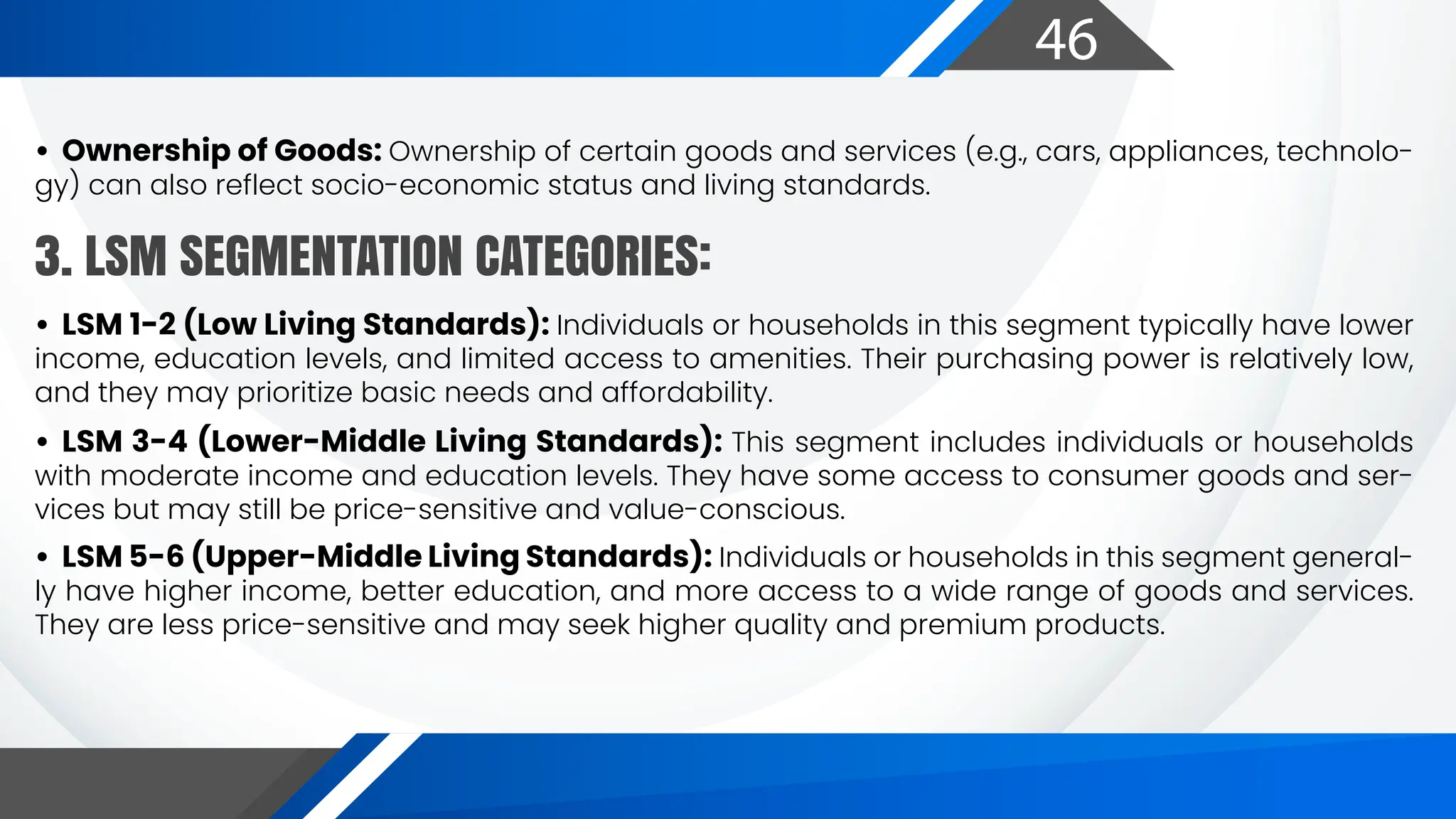 46
• Ownership of Goods: Ownership of certain goods and services (e.g., cars, appliances, technolo-
gy) can also reflect socio-economic status and living standards.
• LSM 1-2 (Low Living Standards): Individuals or households in this segment typically have lower
income, education levels, and limited access to amenities. Their purchasing power is relatively low,
and they may prioritize basic needs and affordability.
• LSM 3-4 (Lower-Middle Living Standards): This segment includes individuals or households
with moderate income and education levels. They have some access to consumer goods and ser-
vices but may still be price-sensitive and value-conscious.
• LSM 5-6 (Upper-Middle Living Standards): Individuals or households in this segment general-
ly have higher income, better education, and more access to a wide range of goods and services.
They are less price-sensitive and may seek higher quality and premium products.
3. LSM SEGMENTATION CATEGORIES:
 