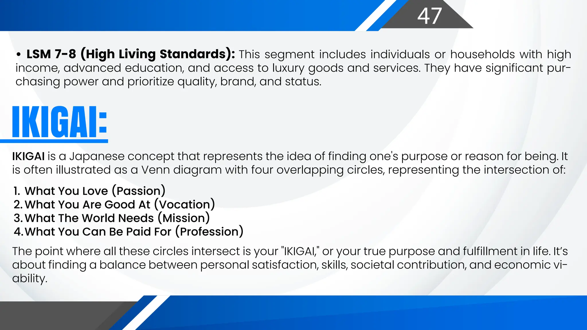 47
IKIGAI is a Japanese concept that represents the idea of finding one's purpose or reason for being. It
is often illustrated as a Venn diagram with four overlapping circles, representing the intersection of:
The point where all these circles intersect is your "IKIGAI," or your true purpose and fulfillment in life. It’s
about finding a balance between personal satisfaction, skills, societal contribution, and economic vi-
ability.
1. What You Love (Passion)
2. What You Are Good At (Vocation)
3.What The World Needs (Mission)
4.What You Can Be Paid For (Profession)
IKIGAI:
• LSM 7-8 (High Living Standards): This segment includes individuals or households with high
income, advanced education, and access to luxury goods and services. They have significant pur-
chasing power and prioritize quality, brand, and status.
 