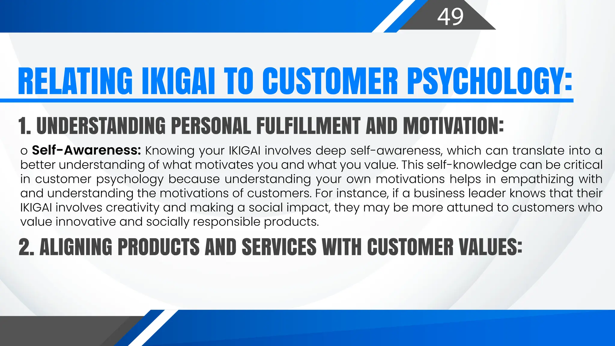 49
o Self-Awareness: Knowing your IKIGAI involves deep self-awareness, which can translate into a
better understanding of what motivates you and what you value. This self-knowledge can be critical
in customer psychology because understanding your own motivations helps in empathizing with
and understanding the motivations of customers. For instance, if a business leader knows that their
IKIGAI involves creativity and making a social impact, they may be more attuned to customers who
value innovative and socially responsible products.
RELATING IKIGAI TO CUSTOMER PSYCHOLOGY:
1. UNDERSTANDING PERSONAL FULFILLMENT AND MOTIVATION:
2. ALIGNING PRODUCTS AND SERVICES WITH CUSTOMER VALUES:
 