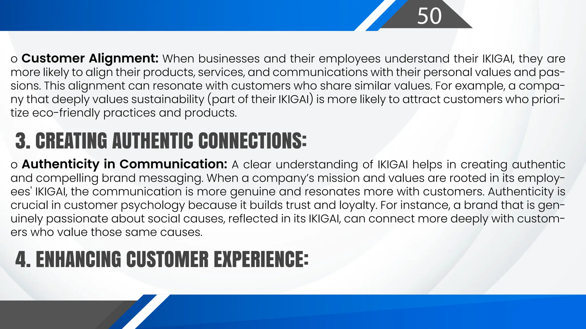 50
o Customer Alignment: When businesses and their employees understand their IKIGAI, they are
more likely to align their products, services, and communications with their personal values and pas-
sions. This alignment can resonate with customers who share similar values. For example, a compa-
ny that deeply values sustainability (part of their IKIGAI) is more likely to attract customers who priori-
tize eco-friendly practices and products.
o Authenticity in Communication: A clear understanding of IKIGAI helps in creating authentic
and compelling brand messaging. When a company’s mission and values are rooted in its employ-
ees' IKIGAI, the communication is more genuine and resonates more with customers. Authenticity is
crucial in customer psychology because it builds trust and loyalty. For instance, a brand that is gen-
uinely passionate about social causes, reflected in its IKIGAI, can connect more deeply with custom-
ers who value those same causes.
3. CREATING AUTHENTIC CONNECTIONS:
4. ENHANCING CUSTOMER EXPERIENCE:
 