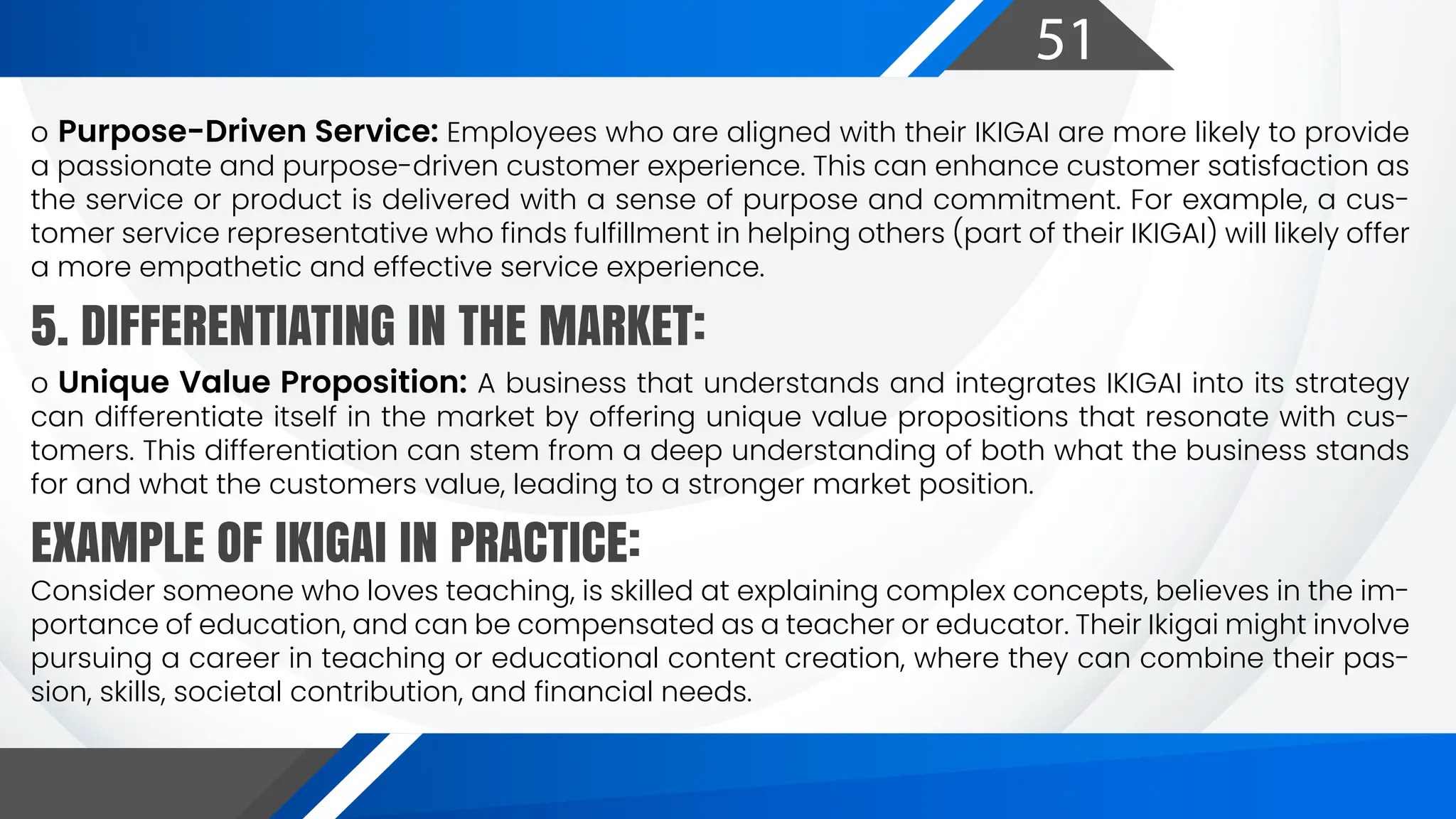 51
o Purpose-Driven Service: Employees who are aligned with their IKIGAI are more likely to provide
a passionate and purpose-driven customer experience. This can enhance customer satisfaction as
the service or product is delivered with a sense of purpose and commitment. For example, a cus-
tomer service representative who finds fulfillment in helping others (part of their IKIGAI) will likely offer
a more empathetic and effective service experience.
Consider someone who loves teaching, is skilled at explaining complex concepts, believes in the im-
portance of education, and can be compensated as a teacher or educator. Their Ikigai might involve
pursuing a career in teaching or educational content creation, where they can combine their pas-
sion, skills, societal contribution, and financial needs.
o Unique Value Proposition: A business that understands and integrates IKIGAI into its strategy
can differentiate itself in the market by offering unique value propositions that resonate with cus-
tomers. This differentiation can stem from a deep understanding of both what the business stands
for and what the customers value, leading to a stronger market position.
5. DIFFERENTIATING IN THE MARKET:
EXAMPLE OF IKIGAI IN PRACTICE:
 