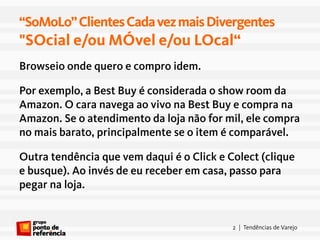 “SoMoLo” Clientes Cada vez mais Divergentes
"SOcial e/ou MÓvel e/ou LOcal“
Browseio onde quero e compro idem.

Por exemplo, a Best Buy é considerada o show room da
Amazon. O cara navega ao vivo na Best Buy e compra na
Amazon. Se o atendimento da loja não for mil, ele compra
no mais barato, principalmente se o item é comparável.

Outra tendência que vem daqui é o Click e Colect (clique
e busque). Ao invés de eu receber em casa, passo para
pegar na loja.


                                           2 | Tendências de Varejo
 
