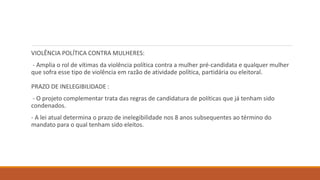 VIOLÊNCIA POLÍTICA CONTRA MULHERES:
- Amplia o rol de vítimas da violência política contra a mulher pré-candidata e qualquer mulher
que sofra esse tipo de violência em razão de atividade política, partidária ou eleitoral.
PRAZO DE INELEGIBILIDADE :
- O projeto complementar trata das regras de candidatura de políticas que já tenham sido
condenados.
- A lei atual determina o prazo de inelegibilidade nos 8 anos subsequentes ao término do
mandato para o qual tenham sido eleitos.
 