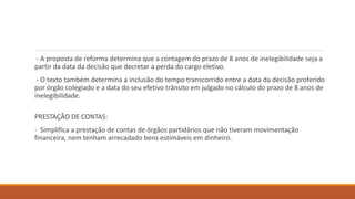 - A proposta de reforma determina que a contagem do prazo de 8 anos de inelegibilidade seja a
partir da data da decisão que decretar a perda do cargo eletivo.
- O texto também determina a inclusão do tempo transcorrido entre a data da decisão proferido
por órgão colegiado e a data do seu efetivo trânsito em julgado no cálculo do prazo de 8 anos de
inelegibilidade.
PRESTAÇÃO DE CONTAS:
- Simplifica a prestação de contas de órgãos partidários que não tiveram movimentação
financeira, nem tenham arrecadado bens estimáveis em dinheiro.
 