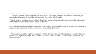 - O projeto limita o alcance de sanções aplicadas a órgãos de partidos integrantes de federações
apenas às siglas alvo da medida, sem estendê-las à toda a federação.
- Valerá para os casos de não prestação de contas ou de contas consideradas como não prestadas e
“somente alcançará o respectivo órgão partidário”.
- A proposta também estabelece a multa como sanção alternativa à cassação do diploma eleitoral, a
depender da gravidade do caso examinado pela Justiça Eleitoral.
- Assim, comprovada a captação ou gastos ilícitos de recursos, o candidato pode perder o diploma,
ser cassado ou apenas pagar multa de R$ 10.000,00 a R$ 150.000,00, “conforme a gravidade das
circunstâncias”.
 