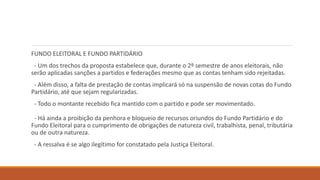 FUNDO ELEITORAL E FUNDO PARTIDÁRIO
- Um dos trechos da proposta estabelece que, durante o 2º semestre de anos eleitorais, não
serão aplicadas sanções a partidos e federações mesmo que as contas tenham sido rejeitadas.
- Além disso, a falta de prestação de contas implicará só na suspensão de novas cotas do Fundo
Partidário, até que sejam regularizadas.
- Todo o montante recebido fica mantido com o partido e pode ser movimentado.
- Há ainda a proibição da penhora e bloqueio de recursos oriundos do Fundo Partidário e do
Fundo Eleitoral para o cumprimento de obrigações de natureza civil, trabalhista, penal, tributária
ou de outra natureza.
- A ressalva é se algo ilegítimo for constatado pela Justiça Eleitoral.
 