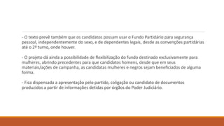 - O texto prevê também que os candidatos possam usar o Fundo Partidário para segurança
pessoal, independentemente do sexo, e de dependentes legais, desde as convenções partidárias
até o 2º turno, onde houver.
- O projeto dá ainda a possibilidade de flexibilização do fundo destinado exclusivamente para
mulheres, abrindo precedentes para que candidatos homens, desde que em seus
materiais/ações de campanha, as candidatas mulheres e negros sejam beneficiados de alguma
forma.
- Fica dispensada a apresentação pelo partido, coligação ou candidato de documentos
produzidos a partir de informações detidas por órgãos do Poder Judiciário.
 