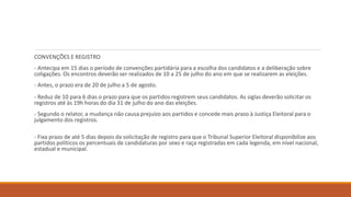 CONVENÇÕES E REGISTRO
- Antecipa em 15 dias o período de convenções partidária para a escolha dos candidatos e a deliberação sobre
coligações. Os encontros deverão ser realizados de 10 a 25 de julho do ano em que se realizarem as eleições.
- Antes, o prazo era de 20 de julho a 5 de agosto.
- Reduz de 10 para 6 dias o prazo para que os partidos registrem seus candidatos. As siglas deverão solicitar os
registros até às 19h horas do dia 31 de julho do ano das eleições.
- Segundo o relator, a mudança não causa prejuízo aos partidos e concede mais prazo à Justiça Eleitoral para o
julgamento dos registros.
- Fixa prazo de até 5 dias depois da solicitação de registro para que o Tribunal Superior Eleitoral disponibilize aos
partidos políticos os percentuais de candidaturas por sexo e raça registradas em cada legenda, em nível nacional,
estadual e municipal.
 