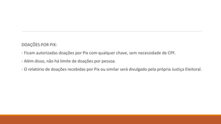 DOAÇÕES POR PIX:
- Ficam autorizadas doações por Pix com qualquer chave, sem necessidade de CPF.
- Além disso, não há limite de doações por pessoa.
- O relatório de doações recebidas por Pix ou similar será divulgado pela própria Justiça Eleitoral.
 