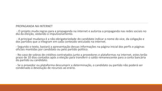 PROPAGANDA NA INTERNET
- O projeto muda regras para a propaganda na internet e autoriza a propaganda nas redes sociais no
dia da eleição, vedando o impulsionamento.
- A principal mudança é a não obrigatoriedade do candidato indicar o nome do vice, da coligação e
dos partidos que a integram em cada conteúdo veiculado na internet.
- Segundo o texto, bastará a apresentação dessas informações na página inicial dos perfis e páginas
oficiais mantidas por candidato ou pelo partido político.
- No caso de sobras de créditos contratados junto a provedores e plataformas na internet, estes terão
prazo de 10 dias contados após a eleição para transferir o saldo remanescente para a conta bancária
do partido ou candidato.
- Se o provedor ou plataforma descumprir a determinação, o candidato ou partido não poderá ser
condenado à devolução de recursos ao erário.
 