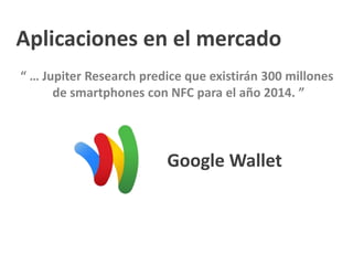 Aplicaciones en el mercado
“ … Jupiter Research predice que existirán 300 millones
de smartphones con NFC para el año 2014. ”
Google Wallet
 