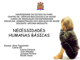 UNIVERSIDADE DO ESTADO DO PARÁ CENTRO DE  CIÊNCIAS BIOLÓGICAS E DA SAÚDE CURSO DE GRADUAÇÃO EM ENFERMAGEM DISCIPLINA: ADMINISTRAÇÃO DOS SERVIÇOS DE SAÚDE DISCENTE: ANTONIA MESQUITA Equipe: Aline Figueiredo  Caline Sá Layna Campos Juan Mendes Jussara Pichara Nicolli Vieira NECESSIDADES HUMANAS BÁSICAS 