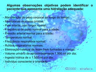 Algumas observações objetivas podem identificar o paciente que apresenta uma hidratação adequada:  - Manutenção do peso corporal ao longo do tempo; - Membranas mucosas úmidas; - Pele intacta, com turgor normal; - Freqüência de pulso normal para a idade; - Pressão arterial normal para a idade; - Temperatura normal; - Freqüência respiratória normal; - Ruídos respiratórios normais; - Eliminação habitual de fezes bem formadas e macias; - Volume urinário de aproximadamente 1.500 ml por dia; - Ingesta hídrica de ± 1.500 ml por dia; - Indivíduo consciente e orientado. 