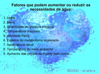 Fatores que podem aumentar ou reduzir as necessidades de água: 1. Idade.  2. Sexo.  3. Quantidade de gordura corporal.  4. Temperatura corpórea.  9. Atividade física.   6. Estados do metabolismo acelerado 7. Insuficiência renal 8. Temperatura do meio ambiente 5. Aumento das perdas de líquido pelo corpo 