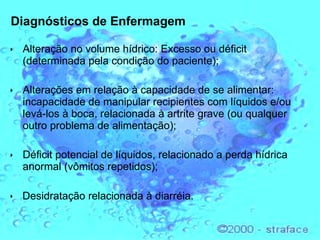 Diagnósticos de Enfermagem Alteração no volume hídrico: Excesso ou déficit (determinada pela condição do paciente); Alterações em relação à capacidade de se alimentar: incapacidade de manipular recipientes com líquidos e/ou levá-los à boca, relacionada à artrite grave (ou qualquer outro problema de alimentação); Déficit potencial de líquidos, relacionado a perda hídrica anormal (vômitos repetidos);    Desidratação relacionada à diarréia. 