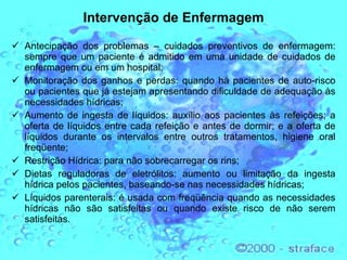 Intervenção de Enfermagem Antecipação dos problemas – cuidados preventivos de enfermagem: sempre que um paciente é admitido em uma unidade de cuidados de enfermagem ou em um hospital; Monitoração dos ganhos e perdas: quando há pacientes de auto-risco ou pacientes que já estejam apresentando dificuldade de adequação às necessidades hídricas; Aumento de ingesta de líquidos: auxílio aos pacientes às refeições; a oferta de líquidos entre cada refeição e antes de dormir; e a oferta de líquidos durante os intervalos entre outros tratamentos, higiene oral freqüente; Restrição Hídrica: para não sobrecarregar os rins;  Dietas reguladoras de eletrólitos: aumento ou limitação da ingesta hídrica pelos pacientes, baseando-se nas necessidades hídricas; Líquidos parenterais: é usada com freqüência quando as necessidades hídricas não são satisfeitas ou quando existe risco de não serem satisfeitas. 