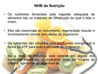 NHB de Nutrição Os nutrientes fornecidos pela ingestão adequada de alimentos são os materiais de construção do qual é feito o corpo.  Eles são essenciais ao crescimento, regeneração tissular e funcionamento normal das células do organismo.  Os nutrientes são utilizados para produzirem energia sob a forma de ATP para toda a atividade do organismo. Se a dieta do indivíduo está carente em alguns dos nutrientes essenciais, o organismo pode ser incapaz de crescer, manter-se ou regenerar-se.  