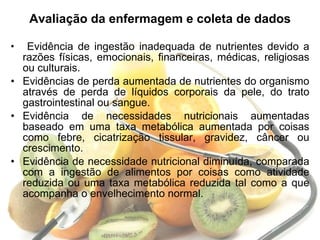 Avaliação da enfermagem e coleta de dados Evidência de ingestão inadequada de nutrientes devido a razões físicas, emocionais, financeiras, médicas, religiosas ou culturais. Evidências de perda aumentada de nutrientes do organismo através de perda de líquidos corporais da pele, do trato gastrointestinal ou sangue. Evidência de necessidades nutricionais aumentadas baseado em uma taxa metabólica aumentada por coisas como febre, cicatrização tissular, gravidez, câncer ou crescimento. Evidência de necessidade nutricional diminuída, comparada com a ingestão de alimentos por coisas como atividade reduzida ou uma taxa metabólica reduzida tal como a que acompanha o envelhecimento normal.  