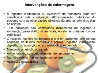 Intervenções de enfermagem A ingestão inadequada ou excessiva de nutrientes pode ser identificada pela combinação da informação nutricional do paciente com as observações objetivas durante os primeiros dias no serviço. Os pacientes são controlados diariamente na ingestão e eliminação, peso diário, sinais vitais, e cetonas urinárias (corpos cetônicos).  O risco de nutrição inadequada é alto em pacientes com perdas anormais de fluidos corporais e sólidos, ingestão inadequada, digestão, ou absorção, e taxa metabólica aumentada. Mantendo a nutrição adequada Aumentando o consumo alimentar de um paciente Nutrição enteral – alimentação por sondas Aspiração nasogástrica 