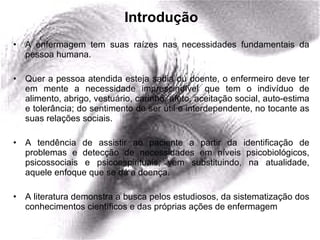 Introdução A enfermagem tem suas raízes nas necessidades fundamentais da pessoa humana. Quer a pessoa atendida esteja sadia ou doente, o enfermeiro deve ter em mente a necessidade imprescindível que tem o indivíduo de alimento, abrigo, vestuário, carinho, afeto, aceitação social, auto-estima e tolerância; do sentimento de ser útil e interdependente, no tocante as suas relações sociais. A tendência de assistir ao paciente a partir da identificação de problemas e detecção de necessidades em níveis psicobiológicos, psicossociais e psicoespirituais, vem substituindo, na atualidade, aquele enfoque que se dá a doença.  A literatura demonstra a busca pelos estudiosos, da sistematização dos conhecimentos científicos e das próprias ações de enfermagem  