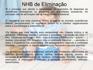 NHB de Eliminação É o processo que atende a necessidade do organismo de desprezar as substâncias indesejáveis ou presentes em quantidades excessivas. As principais vias de eliminação são os tratos urinário e intestinal. É importante que esse processo ocorra, já que se as excretas (substâncias tóxicas) permanecerem no organismo podem vir a interferir negativamente sobre a sua fisiologia e sobrevivência. Os fatores que mais afetam essa necessidade são: Ingesta hídrica e de alimentos; Influências neurais ( estresse e ansiedade ↑ produção de urina - ↑ PA);  Influências hormonais ( ADH - inibe a diurese e Aldosterona – quanto ↑ , ↓ diurese (vice-versa); SN Simpático inibe a motilidade intestinal - ↓ peristalse e reduz a freqüência das evacuações; SN parassimpático estimula a motilidade intestinal - ↑ peristalse  e  resulta em defecação freqüente e aquosa (diarréia). Os problemas urinários e intestinais comuns são: Problemas relacionados as excretas (anúria, oligúria, poliúria, nictúria, enurese noturna, disúria); Ao transporte e armazenamento de resíduos (constipação, diarréia, flatulência, obstrução); À inflamação e infecção; à excreção (incontinência, retenção, hemorróidas). 