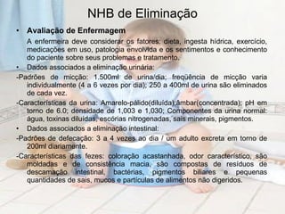NHB de Eliminação Avaliação de Enfermagem A enfermeira deve considerar os fatores: dieta, ingesta hídrica, exercício, medicações em uso, patologia envolvida e os sentimentos e conhecimento do paciente sobre seus problemas e tratamento.  Dados associados a eliminação urinária:  -Padrões de micção: 1.500ml de urina/dia; freqüência de micção varia individualmente (4 a 6 vezes por dia); 250 a 400ml de urina são eliminados de cada vez.  -Características da urina: Amarelo-pálido(diluída);âmbar(concentrada); pH em torno de 6.0; densidade de 1,003 e 1,030; Componentes da urina normal: água, toxinas diluídas, escórias nitrogenadas, sais minerais, pigmentos. Dados associados a eliminação intestinal:  -Padrões de defecação: 3 a 4 vezes ao dia / um adulto excreta em torno de 200ml diariamente. -Características das fezes: coloração acastanhada, odor característico, são moldadas e de consistência macia, são compostas de resíduos de descamação intestinal, bactérias, pigmentos biliares e pequenas quantidades de sais, mucos e partículas de alimentos não digeridos. 