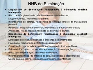 NHB de Eliminação Diagnóstico de Enfermagem relacionados à eliminação urinária inadequada: Risco de infecção urinária relacionada à sonda de demora;  Micção dolorosa, relacionada a uretrite; Incontinência ao esforço, relacionada ao enfraquecimento da musculatura perineal;  Retenção: Incapacidade de urinar, relacionada a traumatismo uretral; Ansiedade, relacionada à dificuldade de se iniciar a diurese. Diagnóstico de Enfermagem relacionados à eliminação intestinal inadequada  Defecação dolorosa, relacionada à presença de hemorróidas;  Flatulência, relacionada a intolerâncias alimentares; Constipação relacionada à ingesta inadequada de líquidos e fibras;  Falta de informação com respeito à prevenção da constipação; Risco para desidratação, relacionada à diarréia. Incontinência: Risco  de irritação da pele, relacionada à incontinência; Queda da auto-estima, relacionada à incontinência intestinal. 