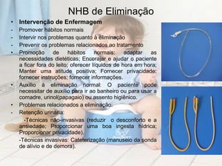NHB de Eliminação Intervenção de Enfermagem -  Promover hábitos normais Intervir nos problemas quanto à eliminação  Prevenir os problemas relacionados ao tratamento Promoção de hábitos normais: adaptar as necessidades dietéticas; Encorajar e ajudar o paciente a ficar fora do leito; oferecer líquidos de hora em hora; Manter uma atitude positiva; Fornecer privacidade; fornecer instruções; fornecer informações. Auxílio à eliminação normal: O paciente pode necessitar de auxílio para ir ao banheiro ou para usar a comadre, urinol(papagaio) ou assento higiênico. Problemas relacionados a eliminação: Retenção urinária:  -Técnicas não-invasivas (reduzir  o desconforto e a ansiedade; Proporcionar uma boa ingesta hídrica; Proporcionar privacidade). -Técnicas invasivas: Cateterização (manuseio da sonda de alívio e de demora). 