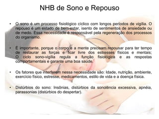 NHB de Sono e Repouso O sono é um processo fisiológico cíclico com longos períodos de vigília. O repouso é um estado de bem-estar, isento de sentimentos de ansiedade ou de medo. Essa necessidade é responsável pela regeneração dos processos do organismo. É importante, porque o corpo e a mente precisam repousar para ter tempo de restaurar as forças e ficar livre dos estresses físicos e mentais; O ciclo sono-vigília regula a função fisiológica e as respostas comportamentais e garante uma boa saúde. Os fatores que interferem nessa necessidade são: Idade, nutrição, ambiente, exercício físico, estresse, medicamentos, estilo de vida e a doença física.  Distúrbios do sono: Insônias, distúrbios da sonolência excessiva, apnéia, parassonias (distúrbios do despertar). 