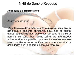 NHB de Sono e Repouso Avaliação de Enfermagem Anamnese do sono  A enfermeira deve estar atenta a qualquer distúrbio do sono que o paciente apresente, deve não só coletar dados pertinentes aos problemas do sono e às horas normais do sono, bem como colher as informações sobre atividades prévias, que medicamentos ele usa para conciliar o sono, verificar se existem receios ou ansiedades que impedem o sono e o repouso. 