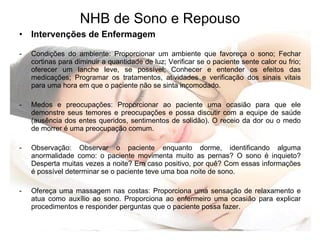 NHB de Sono e Repouso Intervenções de Enfermagem Condições do ambiente: Proporcionar um ambiente que favoreça o sono; Fechar cortinas para diminuir a quantidade de luz; Verificar se o paciente sente calor ou frio; oferecer um lanche leve, se possível; Conhecer e entender os efeitos das medicações; Programar os tratamentos, atividades e verificação dos sinais vitais para uma hora em que o paciente não se sinta incomodado. Medos e preocupações: Proporcionar ao paciente uma ocasião para que ele demonstre seus temores e preocupações e possa discutir com a equipe de saúde (ausência dos entes queridos, sentimentos de solidão). O receio da dor ou o medo de morrer é uma preocupação comum. Observação: Observar o paciente enquanto dorme, identificando alguma anormalidade como: o paciente movimenta muito as pernas? O sono é inquieto? Desperta muitas vezes a noite? Em caso positivo, por quê? Com essas informações é possível determinar se o paciente teve uma boa noite de sono. Ofereça uma massagem nas costas: Proporciona uma sensação de relaxamento e atua como auxílio ao sono. Proporciona ao enfermeiro uma ocasião para explicar procedimentos e responder perguntas que o paciente possa fazer. 