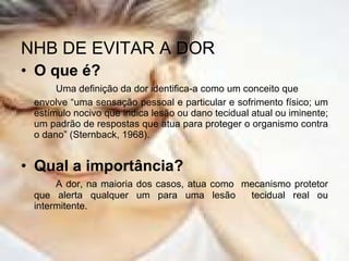 NHB DE EVITAR A DOR O que é? Uma definição da dor identifica-a como um conceito que envolve “uma sensação pessoal e particular e sofrimento físico; um estímulo nocivo que indica lesão ou dano tecidual atual ou iminente; um padrão de respostas que atua para proteger o organismo contra o dano” (Sternback, 1968). Qual a importância? A dor, na maioria dos casos, atua como  mecanismo protetor que alerta qualquer um para uma lesão  tecidual real ou intermitente. 