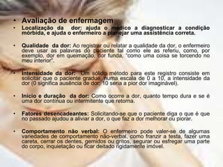 Avaliação de enfermagem Localização da  dor: ajuda o médico a diagnosticar a condição mórbida, e ajuda o enfermeiro a planejar uma assistência correta. Qualidade  da dor:  Ao registrar ou relatar a qualidade da dor, o enfermeiro deve usar as palavras do paciente tal como ele as referiu, como, por exemplo, dor em queimação, dor funda, “como uma coisa se torcendo no meu interior”. Intensidade da dor:   Um sólido método para este registro consiste em solicitar que o paciente gradue, numa escala de 0 a 10, a intensidade da dor (0 significa ausência de dor; 10 seria a pior dor imaginável). Início e duração  da dor:  Como ocorre a dor, quanto tempo dura e se é uma dor contínua ou intermitente que retorna. Fatores desencadeantes:  Solicitando-se que o paciente diga o que é que no passado ajudou a aliviar a dor, o que faz a dor melhorar ou piorar. Comportamento não verbal:  O enfermeiro pode valer-se de algumas variedades de comportamento não-verbal, como franzir a testa, fazer uma careta, cerrar os dentes, gemidos ou gritos, segurar ou esfregar uma parte do corpo, inquietação ou ficar deitado rigidamente imóvel. 