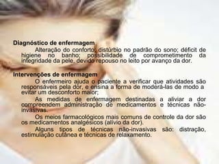 Diagnóstico de enfermagem Alteração do conforto; distúrbio no padrão do sono; déficit de higiene no banho; possibilidade de comprometimento da integridade da pele, devido repouso no leito por avanço da dor. Intervenções de enfermagem O enfermeiro ajuda o paciente a verificar que atividades são responsáveis pela dor, e ensina a forma de moderá-las de modo a  evitar um desconforto maior; As medidas de enfermagem destinadas a aliviar a dor compreendem administração de medicamentos e técnicas não-invasivas. Os meios farmacológicos mais comuns de controle da dor são os medicamentos analgésicos (alívio da dor). Alguns tipos de técnicas não-invasivas são: distração, estimulação cutânea e técnicas de relaxamento. 