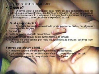 NHB DE SEXO E SEXUALIDADE O que é? O termo  sexo  é empregado para referir-se aos comportamentos do indivíduo que provavelmente resultarão em orgasmo. O termo  sexualidade  é um termo mais amplo e refere-se à integração dos impulsos biológicos e da fisiologia com o autoconceito e a expressão sexual. Qual a importância? A satisfação desta necessidade pode preencher todas ou algumas das seguintes funções: 1. Reprodução; 2. Fonte de prazer imediato ou contínuo; 3. Alívio da tensão sexual ou de outras formas de tensão; 4. Aumento da auto-estima por meio de experiências sexuais positivas com uma outra pessoa; Fatores que afetam a NHB 1. A imagem corporal de um indivíduo e o seu autoconceito; 2. A prioridade de outras necessidades afetará o comportamento sexual; 3. O estresse proveniente de qualquer número de fontes. 