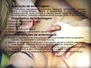 Avaliação de enfermagem Indivíduos sexualmente satisfeitos possuem informações corretas sobre o funcionamento sexual, a sexualidade, a reprodução, suas atitudes sexuais, suas crenças e valores, sendo capaz de relacionar-se de forma eficaz, incluindo relacionamentos a longo prazo e de intimidade. Diagnóstico de enfermagem 1. Síndrome de trauma de estupro 2. Disfunção sexual 3. Infertilidade 4. Temor de disfunção sexual 5. Temor de rejeição pelo parceiro sexual Intervenções de enfermagem 1. Discutir a importância da comunicação aberta e honesta entre os parceiros sexuais, ao reiniciarem a atividade sexual. 2. Discutiir as respostas fisiológicas à estimulação sexual e a forma pela qual o nível atual de saúde de um paciente pode afetar as respostas. 3. Descrever quaisquer sinais físicos que o paciente possa vir a experimentar durante o coito e que indiquem perigo para a saúde física. 4. Considerar o efeito da medicação prescrita sobre o funcionamento sexual. 