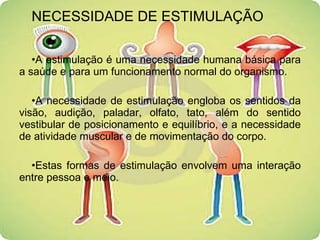 NECESSIDADE DE ESTIMULAÇÃO A estimulação é uma necessidade humana básica para a saúde e para um funcionamento normal do organismo. A necessidade de estimulação engloba os sentidos da visão, audição, paladar, olfato, tato, além do sentido vestibular de posicionamento e equilíbrio, e a necessidade de atividade muscular e de movimentação do corpo. Estas formas de estimulação envolvem uma interação entre pessoa e meio. 