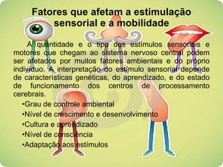 Fatores que afetam a estimulação sensorial e a mobilidade A quantidade e o tipo dos estímulos sensoriais e motores que chegam ao sistema nervoso central podem ser afetados por muitos fatores ambientais e do próprio indivíduo. A interpretação do estímulo sensorial depende de características genéticas, do aprendizado, e do estado de funcionamento dos centros de processamento cerebrais. Grau de controle ambiental Nível de crescimento e desenvolvimento Cultura e aprendizado Nível de consciência Adaptação aos estímulos 
