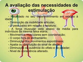 A avaliação das necessidades de estimulação - Retardado no seu desenvolvimento em relação à idade; - Diminuição da mobilidade articular; - O peso baixo em relação à estatura; - A força muscular está abaixo da média para indivíduos da mesma faixa etária; - Movimentos musculares sem coordenação; - O corpo fora de alinhamento; - Diminuição dos movimentos espontâneos; - Apatia ou diminuição do sinal de alerta; - Diminuição ou ausência do olfato e do paladar; - Nível de consciência alterado. 