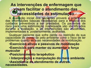 As intervenções de enfermagem que visam facilitar o atendimento das necessidades de estimulação A avaliação inicial dos pacientes proverá a enfermeira das informações básicas necessárias para a eficácia dos cuidados preventivos a ser prestados. Os pacientes de risco para uma estimulação inadequada são identificados durante a avaliação, e as intervenções são escolhidas, implementadas e, posteriormente, avaliadas.  Qualquer paciente que sofre perda ou restrição da sua capacidade de mover-se pelo ambiente corre o risco de ter problemas quanto as suas necessidades de mobilização. Exercícios ativos e passivos de mobilização Exercícios para manter ou aumentar a força muscular Posicionamento terapêutico Interpretação e manipulação do meio ambiente Assistência ao atendimento de outras necessidades. 