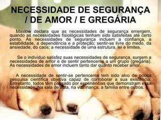 NECESSIDADE DE SEGURANÇA / DE AMOR / E GREGÁRIA Maslow declara que as necessidades de segurança emergem, quando as necessidades fisiológicas tenham sido satisfeitas até certo ponto. As necessidades de segurança incluem a confiança, a estabilidade, a dependência e a proteção; sentir-se livre do medo, da ansiedade, do caos; a necessidade de uma estrutura, lei e limites. Se o individuo satisfez suas necessidades de segurança, surgem a necessidades de amor e de sentir pertencente a um grupo (gregária). As necessidades de amor incluem tanto dar quanto receber amor. A necessidade de sentir-se pertencente tem sido alvo de pouca pesquisa científica objetiva capaz de corroborar a sua existência. Entretanto, todos têm passado por experiências que demonstram essa necessidade. Na sala de aula, na vizinhança, a família entre outros. 