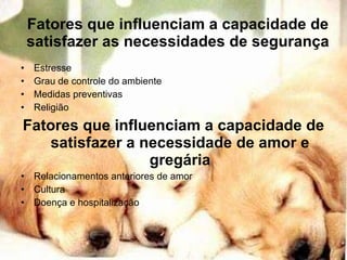 Fatores que influenciam a capacidade de satisfazer as necessidades de segurança Estresse Grau de controle do ambiente Medidas preventivas Religião Fatores que influenciam a capacidade de satisfazer a necessidade de amor e gregária Relacionamentos anteriores de amor Cultura Doença e hospitalização 