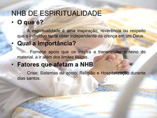NHB DE ESPIRITUALIDADE O que é? A espiritualidade é uma inspiração, reverência ou respeito que o indivíduo tenta obter independente da crença em um Deus. Qual a importância?   Fornece apoio que os inspira a transcender o reino do material, a ir além dos limites físicos. Fatores que afetam a NHB Crise; Sistemas de apoio; Religião e Hospitalização durante dias santos. 